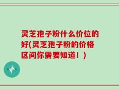 灵芝孢子粉什么价位的好(灵芝孢子粉的价格区间你需要知道！)