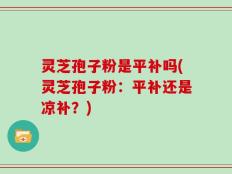 灵芝孢子粉是平补吗(灵芝孢子粉：平补还是凉补？)