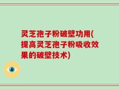 灵芝孢子粉破壁功用(提高灵芝孢子粉吸收效果的破壁技术)