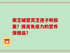 银芝破壁灵芝孢子粉胶囊？提高免疫力的营养保健品？