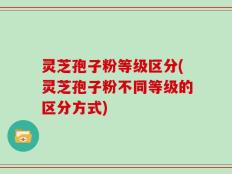 灵芝孢子粉等级区分(灵芝孢子粉不同等级的区分方式)