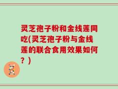 灵芝孢子粉和金线莲同吃(灵芝孢子粉与金线莲的联合食用效果如何？)