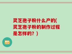 灵芝孢子粉什么产的(灵芝孢子粉的制作过程是怎样的？)