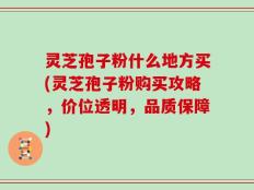 灵芝孢子粉什么地方买(灵芝孢子粉购买攻略，价位透明，品质保障)