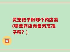 灵芝孢子粉哪个药店卖(哪些药店有售灵芝孢子粉？)