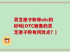 灵芝孢子粉带otc的好吗(OTC销售的灵芝孢子粉有何优点？)