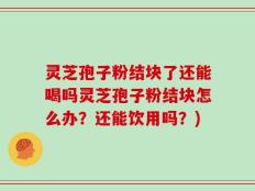 灵芝孢子粉结块了还能喝吗灵芝孢子粉结块怎么办？还能饮用吗？)