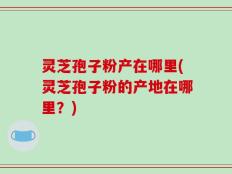 灵芝孢子粉产在哪里(灵芝孢子粉的产地在哪里？)