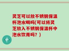 灵芝可以放不锈钢保温杯泡水喝吗(可以将灵芝放入不锈钢保温杯中泡水饮用吗？)