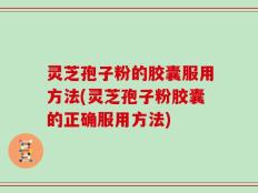 灵芝孢子粉的胶囊服用方法(灵芝孢子粉胶囊的正确服用方法)