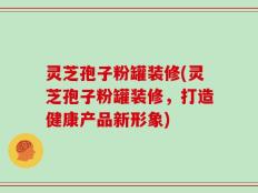 灵芝孢子粉罐装修(灵芝孢子粉罐装修，打造健康产品新形象)