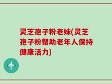 灵芝孢子粉老妹(灵芝孢子粉帮助老年人保持健康活力)