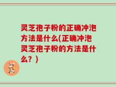 灵芝孢子粉的正确冲泡方法是什么(正确冲泡灵芝孢子粉的方法是什么？)