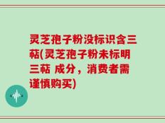 灵芝孢子粉没标识含三萜(灵芝孢子粉未标明三萜 成分，消费者需谨慎购买)