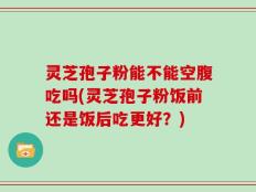 灵芝孢子粉能不能空腹吃吗(灵芝孢子粉饭前还是饭后吃更好？)