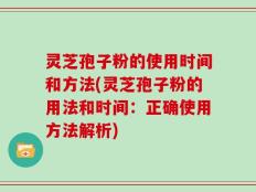 灵芝孢子粉的使用时间和方法(灵芝孢子粉的用法和时间：正确使用方法解析)