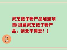 灵芝孢子粉产品加盟项目(加盟灵芝孢子粉产品，创业不用愁！)