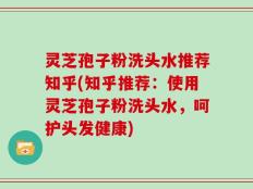 灵芝孢子粉洗头水推荐知乎(知乎推荐：使用灵芝孢子粉洗头水，呵护头发健康)