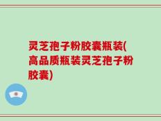 灵芝孢子粉胶囊瓶装(高品质瓶装灵芝孢子粉胶囊)