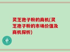 灵芝孢子粉的商机(灵芝孢子粉的市场价值及商机探析)