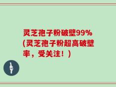 灵芝孢子粉破壁99%(灵芝孢子粉超高破壁率，受关注！)