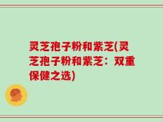 灵芝孢子粉和紫芝(灵芝孢子粉和紫芝：双重保健之选)