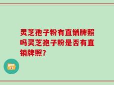 灵芝孢子粉有直销牌照吗灵芝孢子粉是否有直销牌照？