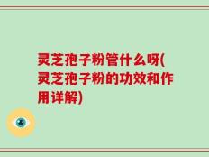 灵芝孢子粉管什么呀(灵芝孢子粉的功效和作用详解)