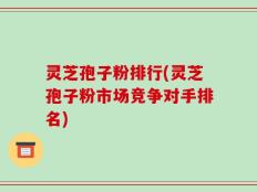 灵芝孢子粉排行(灵芝孢子粉市场竞争对手排名)