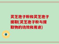 灵芝孢子粉和灵芝孢子提取(灵芝孢子粉与提取物的功效和用途)