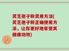 灵芝孢子粉灵用方法(灵芝孢子粉正确使用方法，让你更好地享受其健康功效)