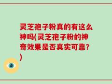 灵芝孢子粉真的有这么神吗(灵芝孢子粉的神奇效果是否真实可靠？)