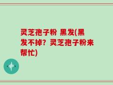 灵芝孢子粉 黑发(黑发不掉？灵芝孢子粉来帮忙)