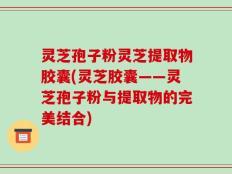 灵芝孢子粉灵芝提取物胶囊(灵芝胶囊——灵芝孢子粉与提取物的完美结合)