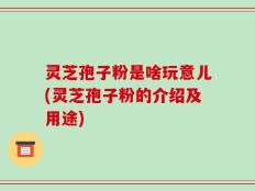 灵芝孢子粉是啥玩意儿(灵芝孢子粉的介绍及用途)