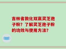 吉林省敦化双赢灵芝孢子粉？了解灵芝孢子粉的功效与使用方法？
