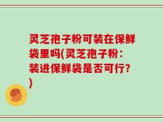 灵芝孢子粉可装在保鲜袋里吗(灵芝孢子粉：装进保鲜袋是否可行？)