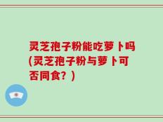 灵芝孢子粉能吃萝卜吗(灵芝孢子粉与萝卜可否同食？)