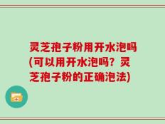 灵芝孢子粉用开水泡吗(可以用开水泡吗？灵芝孢子粉的正确泡法)