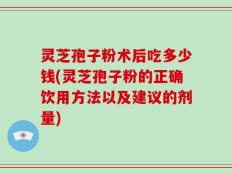 灵芝孢子粉术后吃多少钱(灵芝孢子粉的正确饮用方法以及建议的剂量)