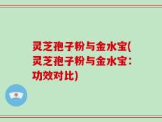 灵芝孢子粉与金水宝(灵芝孢子粉与金水宝：功效对比)