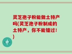 灵芝孢子粉能做土特产吗(灵芝孢子粉制成的土特产，你不能错过！)