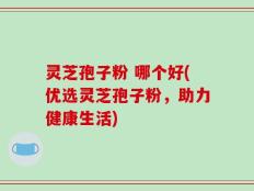 灵芝孢子粉 哪个好(优选灵芝孢子粉，助力健康生活)