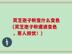 灵芝孢子粉变什么变色(灵芝孢子粉遭遇变色，惹人担忧！)