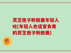灵芝孢子粉胶囊年轻人吃(年轻人也适宜食用的灵芝孢子粉胶囊)
