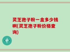 灵芝孢子粉一盒多少钱啊(灵芝孢子粉价格查询)