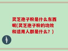 灵芝孢子粉是什么东西呢(灵芝孢子粉的功效和适用人群是什么？)