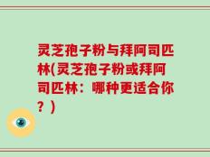 灵芝孢子粉与拜阿司匹林(灵芝孢子粉或拜阿司匹林：哪种更适合你？)