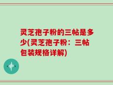灵芝孢子粉的三帖是多少(灵芝孢子粉：三帖包装规格详解)