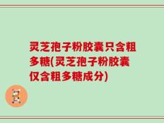 灵芝孢子粉胶囊只含粗多糖(灵芝孢子粉胶囊仅含粗多糖成分)